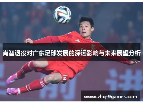 肖智退役对广东足球发展的深远影响与未来展望分析