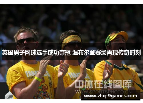 英国男子网球选手成功夺冠 温布尔登赛场再现传奇时刻 英国男子网球选手成功夺冠 温布尔登赛场再现传奇时刻