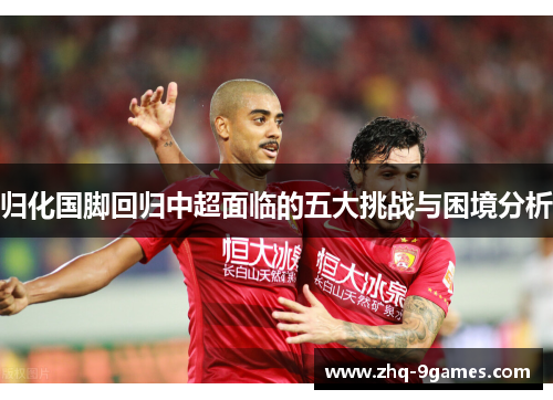 归化国脚回归中超面临的五大挑战与困境分析