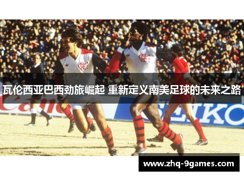 瓦伦西亚巴西劲旅崛起 重新定义南美足球的未来之路