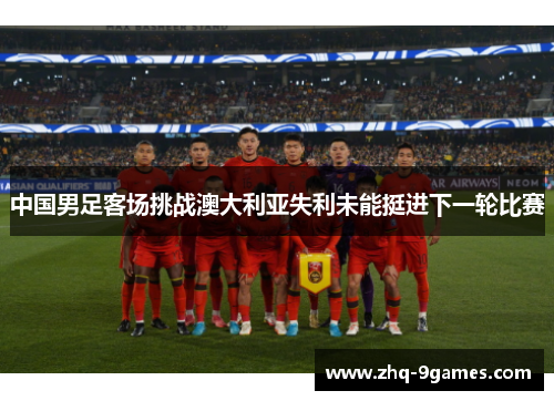 中国男足客场挑战澳大利亚失利未能挺进下一轮比赛