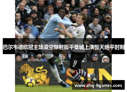 巴尔韦德欧冠主场凌空爆射扳平曼城上演惊天绝平时刻