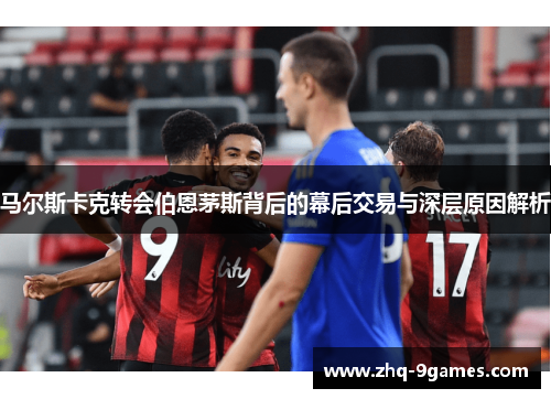 马尔斯卡克转会伯恩茅斯背后的幕后交易与深层原因解析